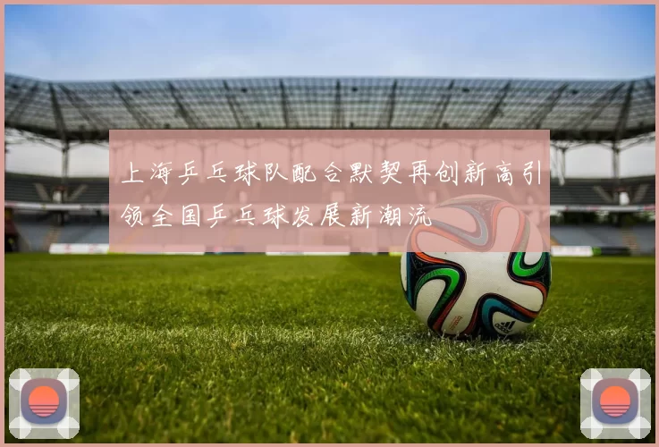 上海乒乓球队配合默契再创新高引领全国乒乓球发展新潮流