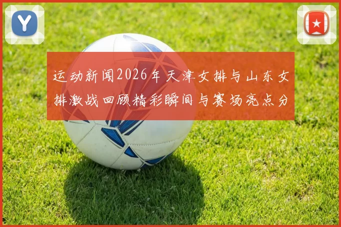 运动新闻2026年天津女排与山东女排激战回顾精彩瞬间与赛场亮点分析