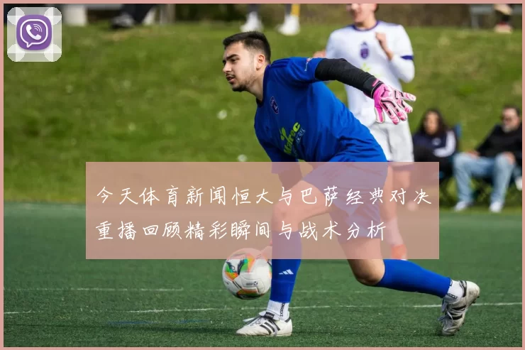 今天体育新闻恒大与巴萨经典对决重播回顾精彩瞬间与战术分析