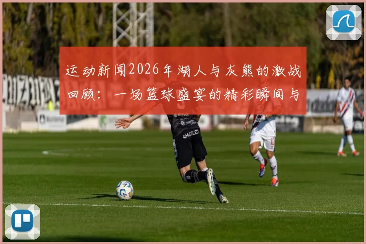 运动新闻2026年湖人与灰熊的激战回顾：一场篮球盛宴的精彩瞬间与战术较量