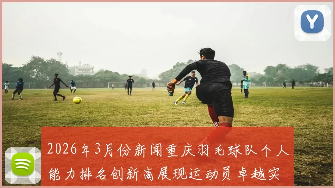 2026年3月份新闻重庆羽毛球队个人能力排名创新高展现运动员卓越实力与团队精神