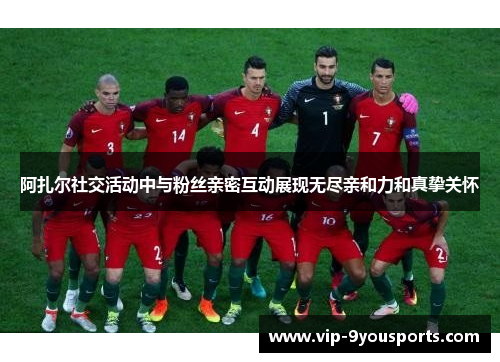阿扎尔社交活动中与粉丝亲密互动展现无尽亲和力和真挚关怀