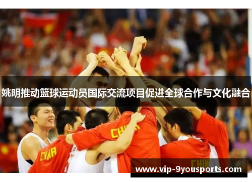 姚明推动篮球运动员国际交流项目促进全球合作与文化融合