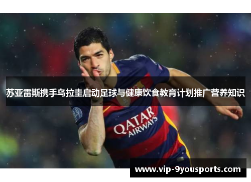 苏亚雷斯携手乌拉圭启动足球与健康饮食教育计划推广营养知识
