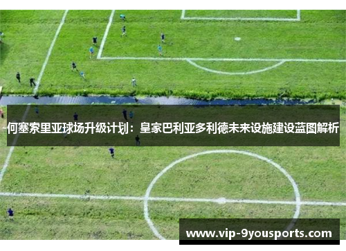 何塞索里亚球场升级计划：皇家巴利亚多利德未来设施建设蓝图解析