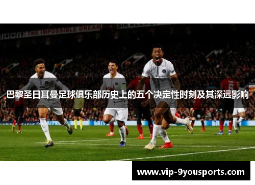 巴黎圣日耳曼足球俱乐部历史上的五个决定性时刻及其深远影响