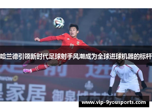 哈兰德引领新时代足球射手风潮成为全球进球机器的标杆