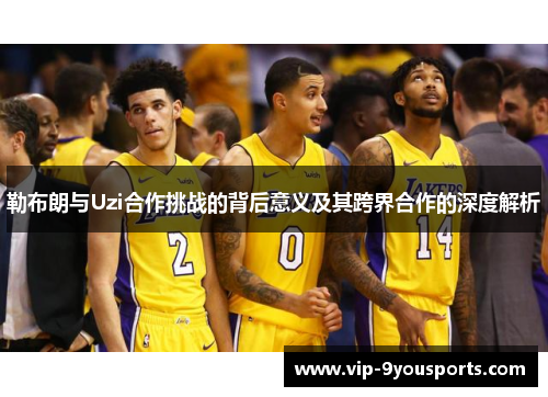 勒布朗与Uzi合作挑战的背后意义及其跨界合作的深度解析