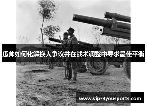瓜帅如何化解换人争议并在战术调整中寻求最佳平衡