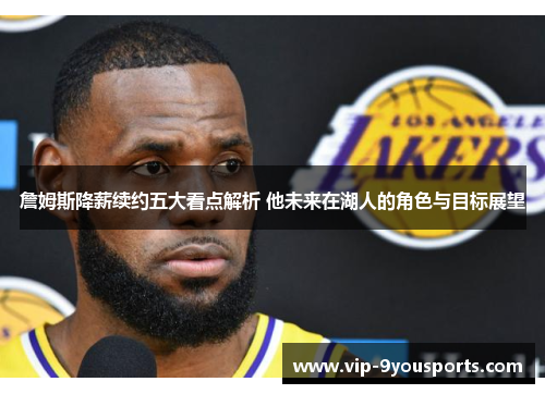 詹姆斯降薪续约五大看点解析 他未来在湖人的角色与目标展望