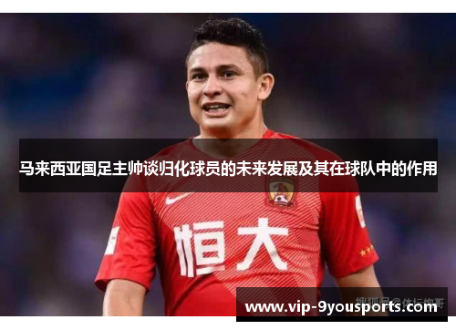 马来西亚国足主帅谈归化球员的未来发展及其在球队中的作用