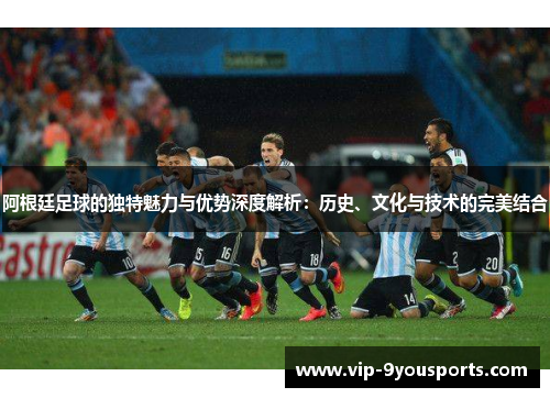 阿根廷足球的独特魅力与优势深度解析：历史、文化与技术的完美结合